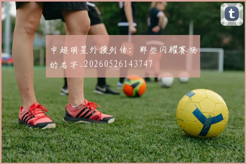 中超明星外援列传:那些闪耀赛场的名字_20260526143747