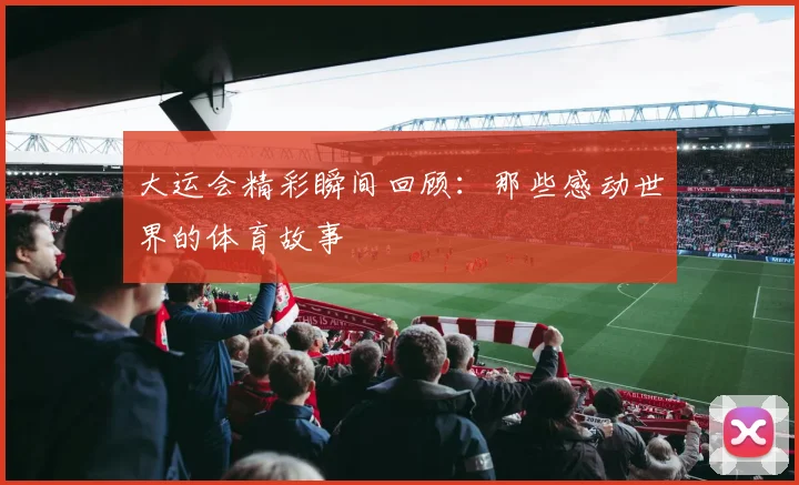 大运会精彩瞬间回顾:那些感动世界的体育故事